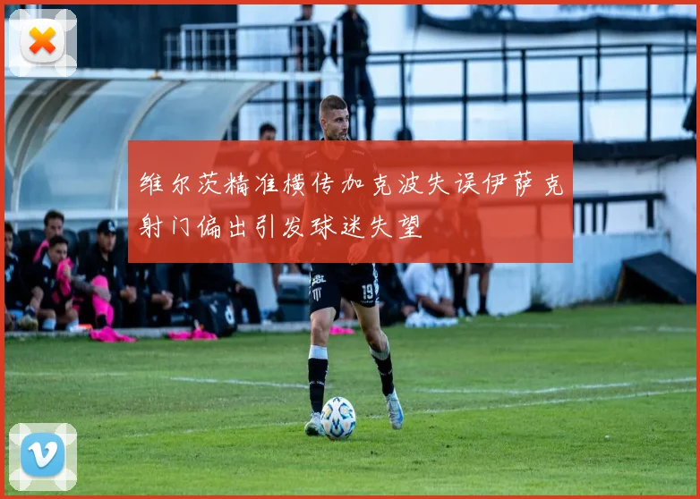维尔茨精准横传加克波失误伊萨克射门偏出引发球迷失望