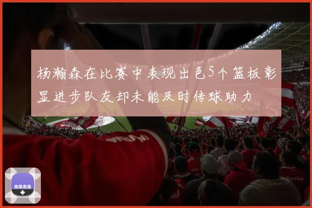 杨瀚森在比赛中表现出色5个篮板彰显进步队友却未能及时传球助力