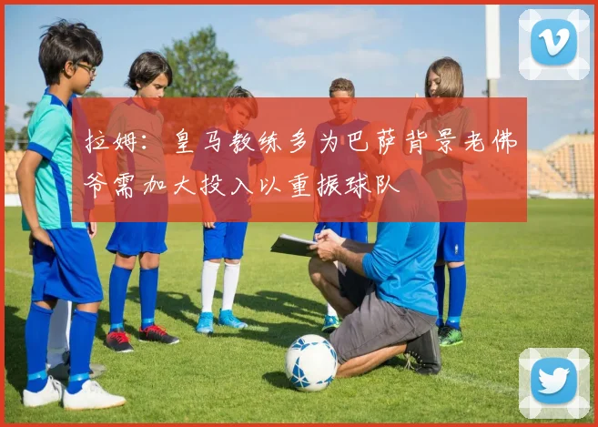 拉姆：皇马教练多为巴萨背景老佛爷需加大投入以重振球队