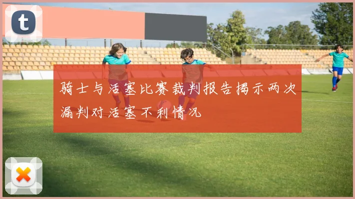 骑士与活塞比赛裁判报告揭示两次漏判对活塞不利情况