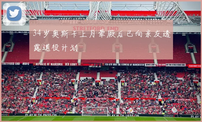 34岁奥斯卡上月晕厥后已向亲友透露退役计划
