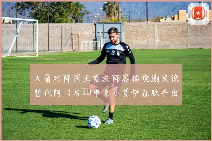 火箭对阵国王首发阵容揭晓谢泼德替代阿门与KD申京小贾伊森联手出战