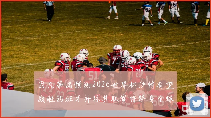 因凡蒂诺预测2026世界杯沙特有望战胜西班牙并称其联赛将跻身全球前三