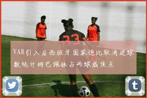 VAR引入后西班牙国家德比取消进球数统计姆巴佩独占两球成焦点