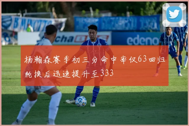 杨瀚森赛季初三分命中率仅63回归轮换后迅速提升至333
