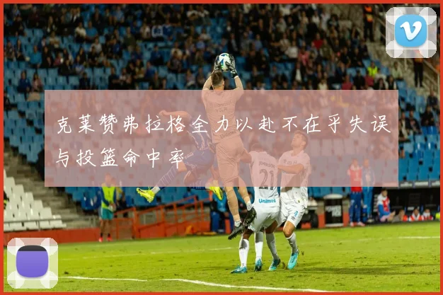 克莱赞弗拉格全力以赴不在乎失误与投篮命中率
