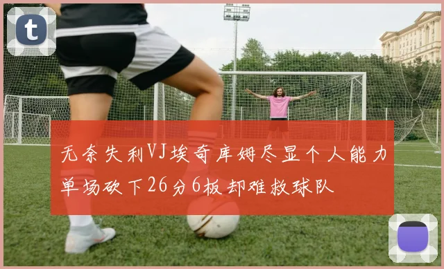 无奈失利VJ埃奇库姆尽显个人能力单场砍下26分6板却难救球队