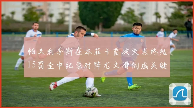 帕夫利季斯在本菲卡首次失点终结15罚全中纪录对阵尤文滑倒成关键时刻