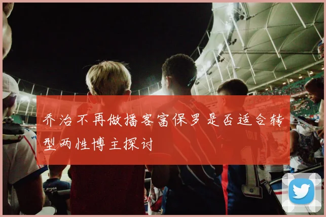 乔治不再做播客富保罗是否适合转型两性博主探讨