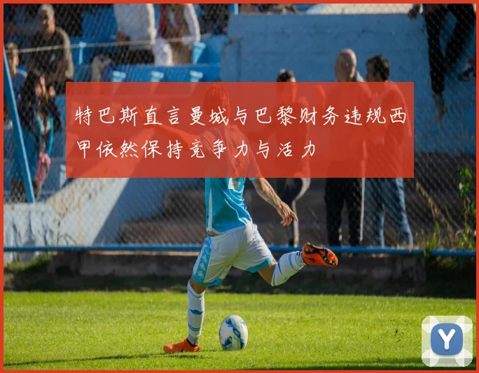 特巴斯直言曼城与巴黎财务违规西甲依然保持竞争力与活力
