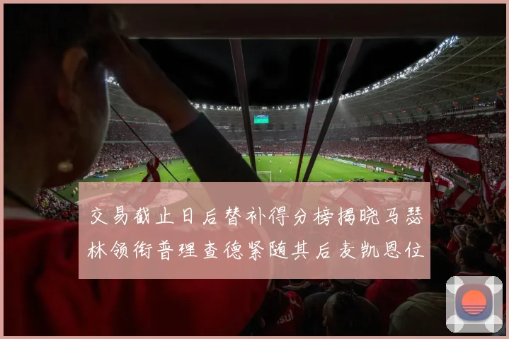 交易截止日后替补得分榜揭晓马瑟林领衔普理查德紧随其后麦凯恩位列第三