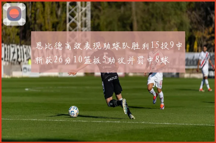 恩比德高效表现助球队胜利15投9中斩获26分10篮板5助攻并罚中8球