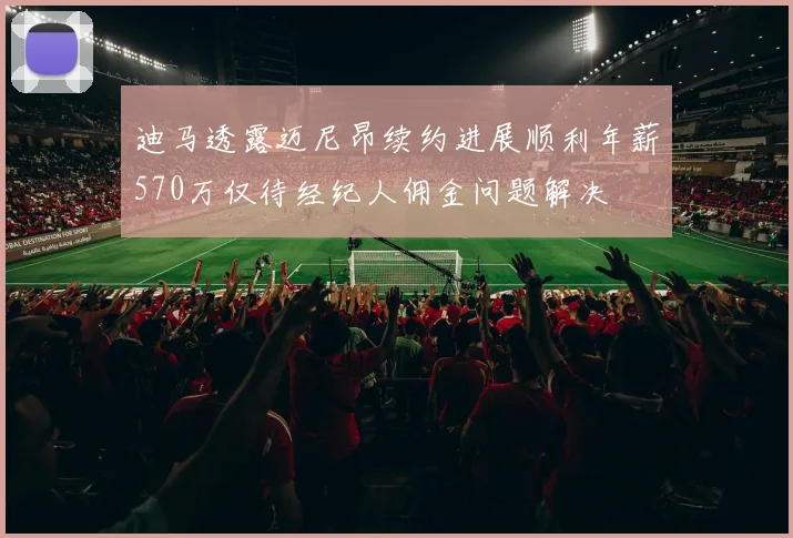 迪马透露迈尼昂续约进展顺利年薪570万仅待经纪人佣金问题解决