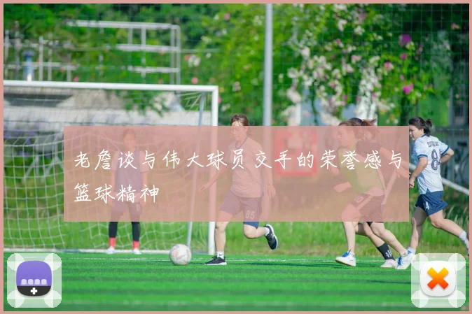 老詹谈与伟大球员交手的荣誉感与篮球精神