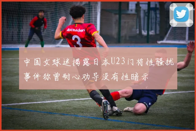 中国女球迷揭露日本U23门将性骚扰事件称曾耐心劝导没有性暗示