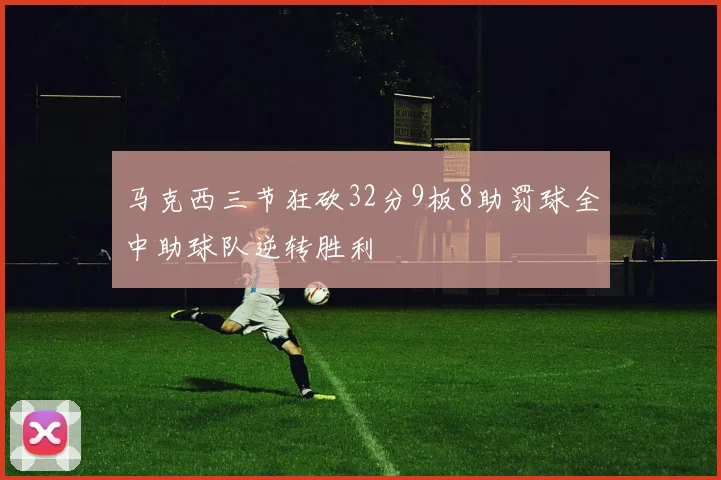 马克西三节狂砍32分9板8助罚球全中助球队逆转胜利