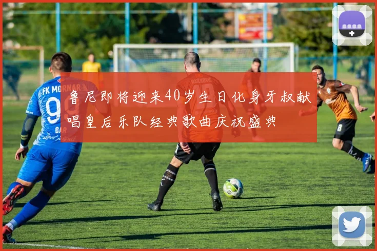 鲁尼即将迎来40岁生日化身牙叔献唱皇后乐队经典歌曲庆祝盛典