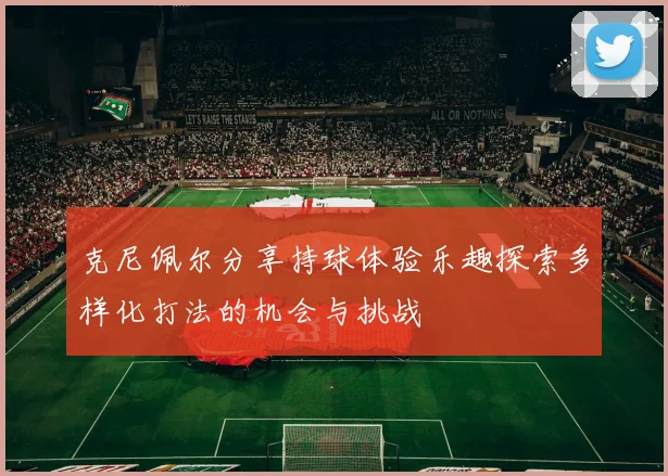 克尼佩尔分享持球体验乐趣探索多样化打法的机会与挑战