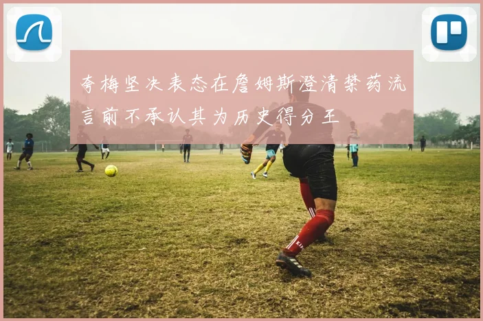 夸梅坚决表态在詹姆斯澄清禁药流言前不承认其为历史得分王