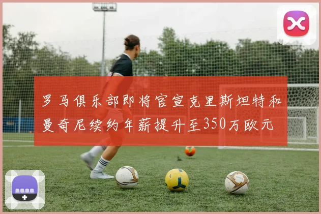 罗马俱乐部即将官宣克里斯坦特和曼奇尼续约年薪提升至350万欧元