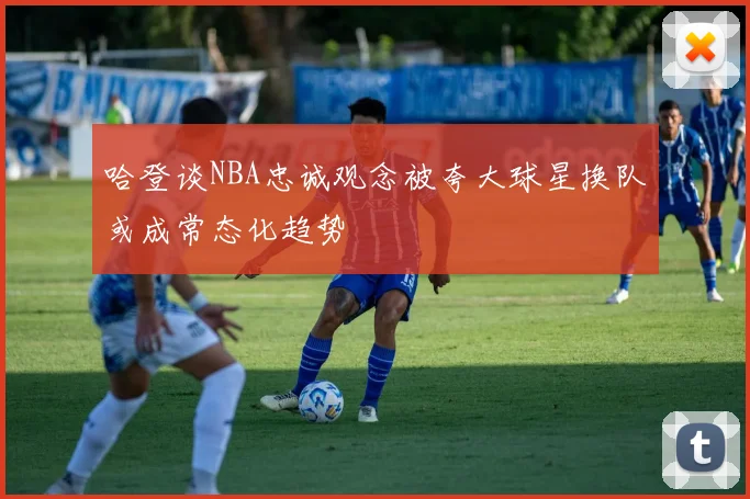 哈登谈NBA忠诚观念被夸大球星换队或成常态化趋势