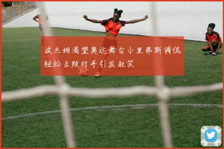 波杰姆渴望奥运舞台小里弗斯调侃轻松击败对手引发狂笑