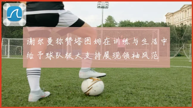 谢尔曼称赞塔图姆在训练与生活中给予球队极大支持展现领袖风范