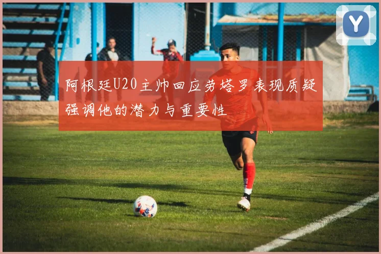 阿根廷U20主帅回应劳塔罗表现质疑强调他的潜力与重要性