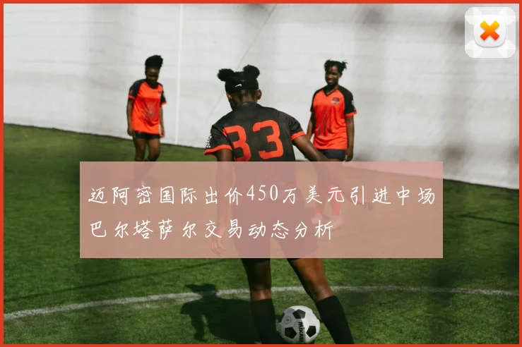 迈阿密国际出价450万美元引进中场巴尔塔萨尔交易动态分析