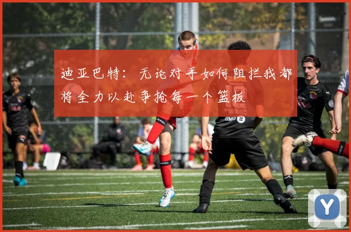 迪亚巴特：无论对手如何阻拦我都将全力以赴争抢每一个篮板