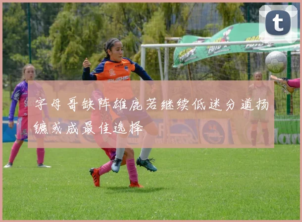 字母哥缺阵雄鹿若继续低迷分道扬镳或成最佳选择